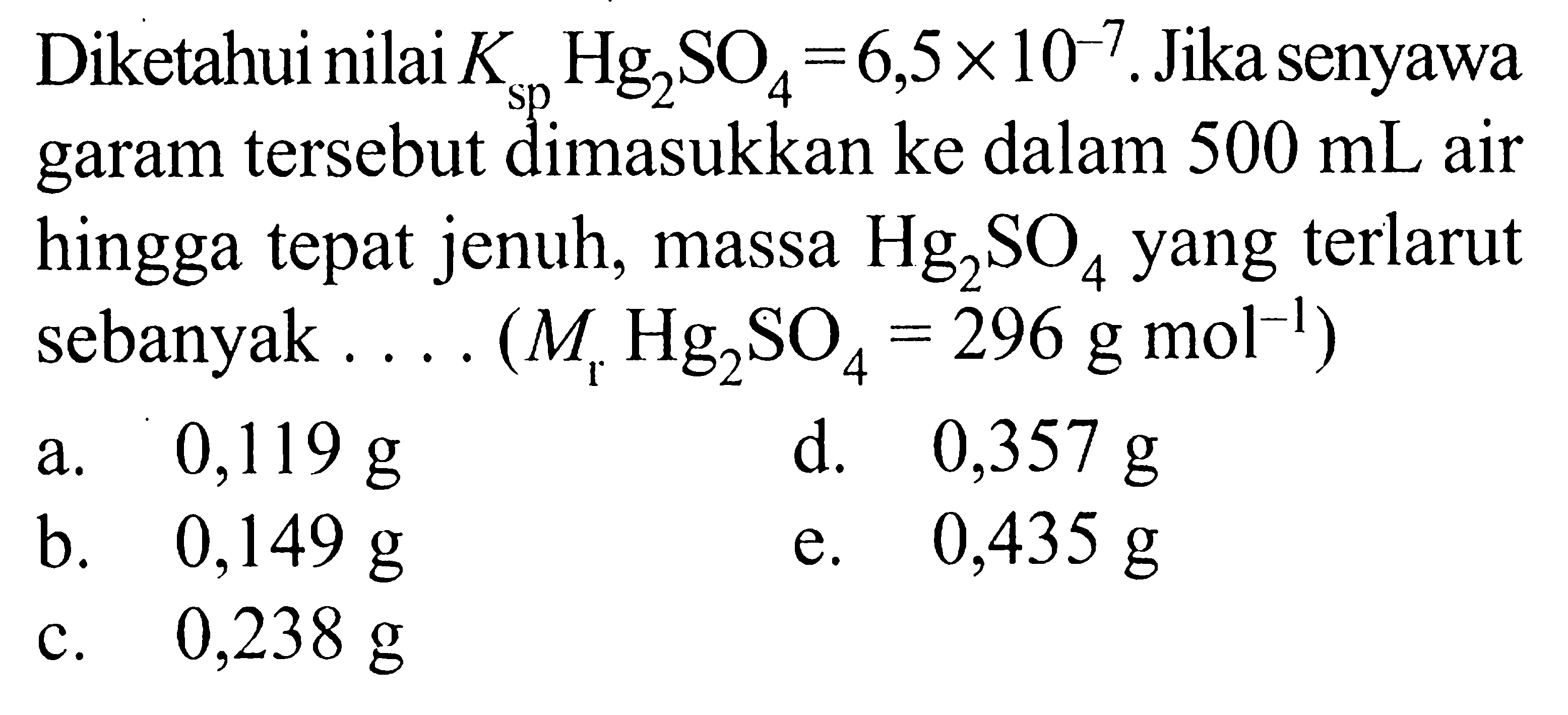 Diketahui nilai  Ksp Hg2 SO4=6,5 x 10^-7 . Jika senyawa garam tersebut dimasukkan ke dalam  500 mL  air hingga tepat jenuh, massa  Hg2 SO4  yang terlarut sebanyak .... (  .Mr Hg2 SO4=296 g mol^-1) 
