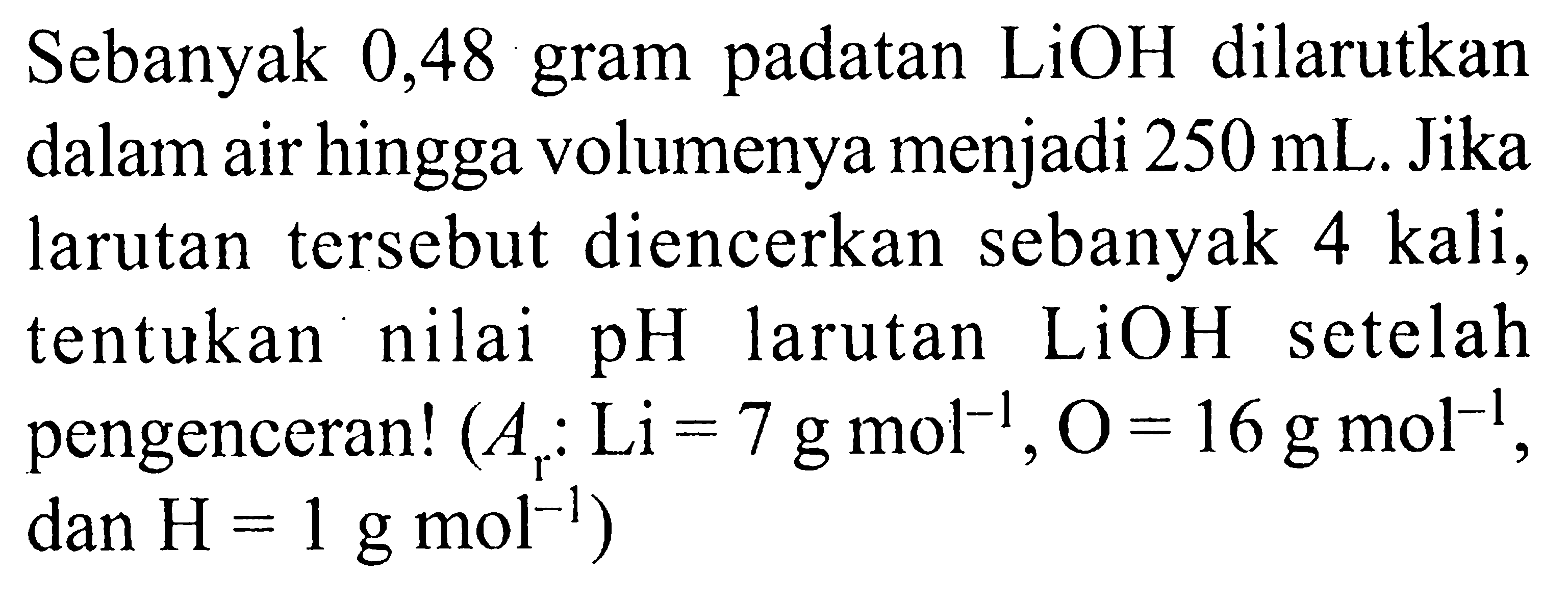 Sebanyak 0,48 gram padatan  LiOH  dilarutkan dalam air hingga volumenya menjadi  250 mL . Jika larutan tersebut diencerkan sebanyak 4 kali, tentukan nilai  pH  larutan  LiOH  setelah pengenceran!  (Ar: Li=7 g mol^-1, O=16 g mol^-1. , dan  H=1 g mol^-1  )