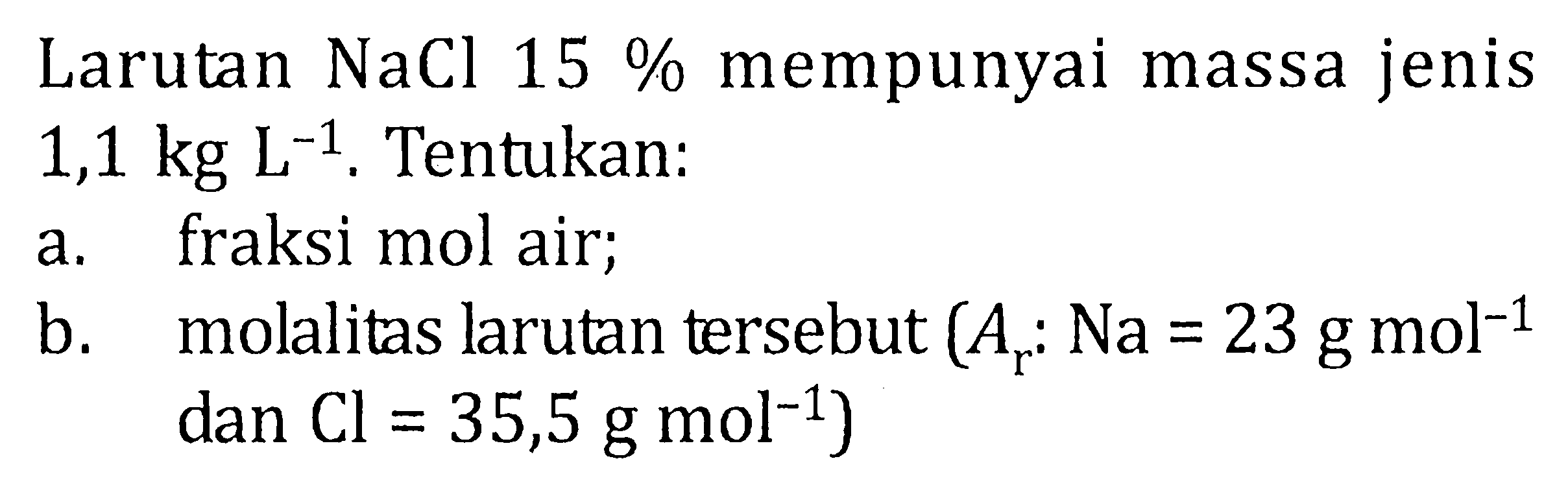 Larutan NaCl 15% mempunyai massa jenis 1,1 kg L^-1. Tentukan : a. fraksi mol air; b. molalitas larutan tersebut (Ar : Na = 23 g mol^-1 dan Cl = 35,5 g mol^-1)