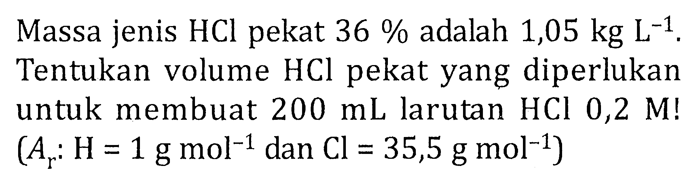 Massa jenis HCl pekat 36 % adalah 1,05 kg L^(-1), Tentukan volume HCl pekat yang diperlukan untuk membuat 200 mL larutan HCL 0,2 M! (Ar: H= 1g mol^(-1) dan Cl = 35,5 g mol^(-1))