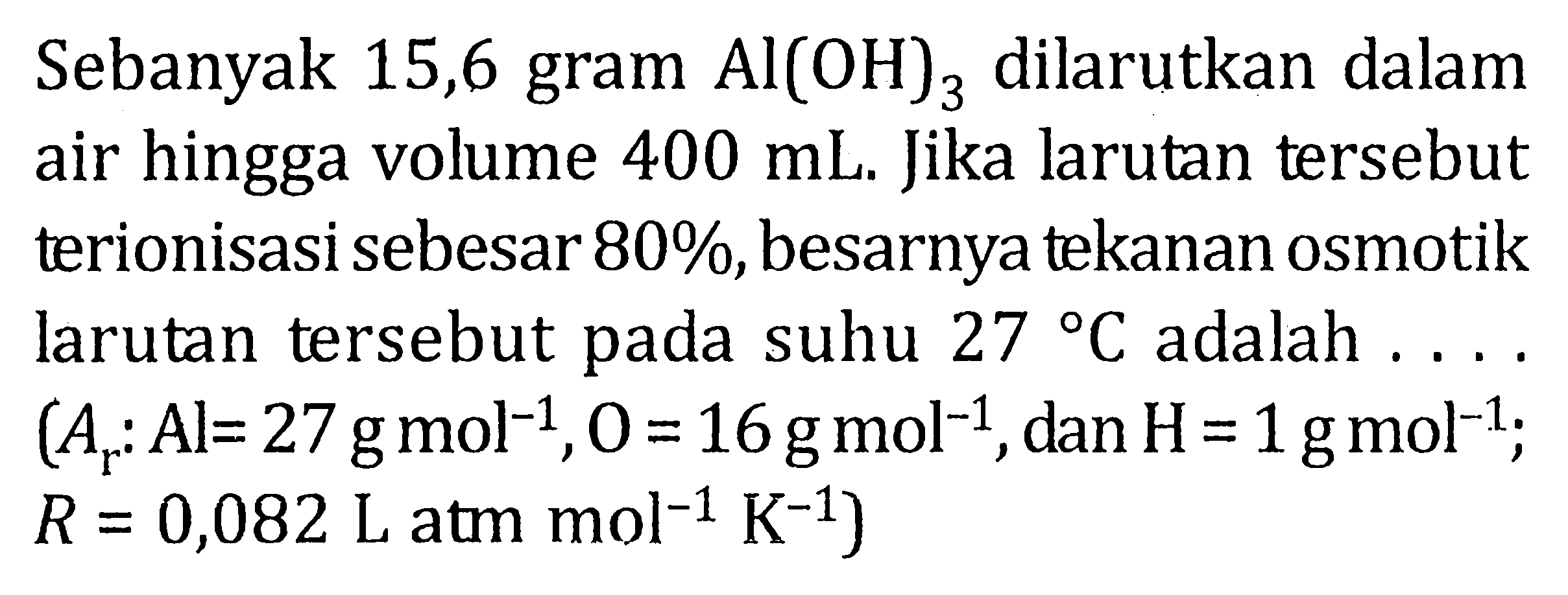 Sebanyak 15,6 gram Al(OH)3 dilarutkan dalam air hingga volume 400 mL. Jika larutan tersebut terionisasi sebesar 80%, besarnya tekanan osmotik larutan tersebut pada suhu 27 C adalah .... (Ar : Al = 27 g mol^-1, O = 16 g mol^-1, dan H = 1 g mol^-1; R = 0,082 L atm mol^-1 K^-1)