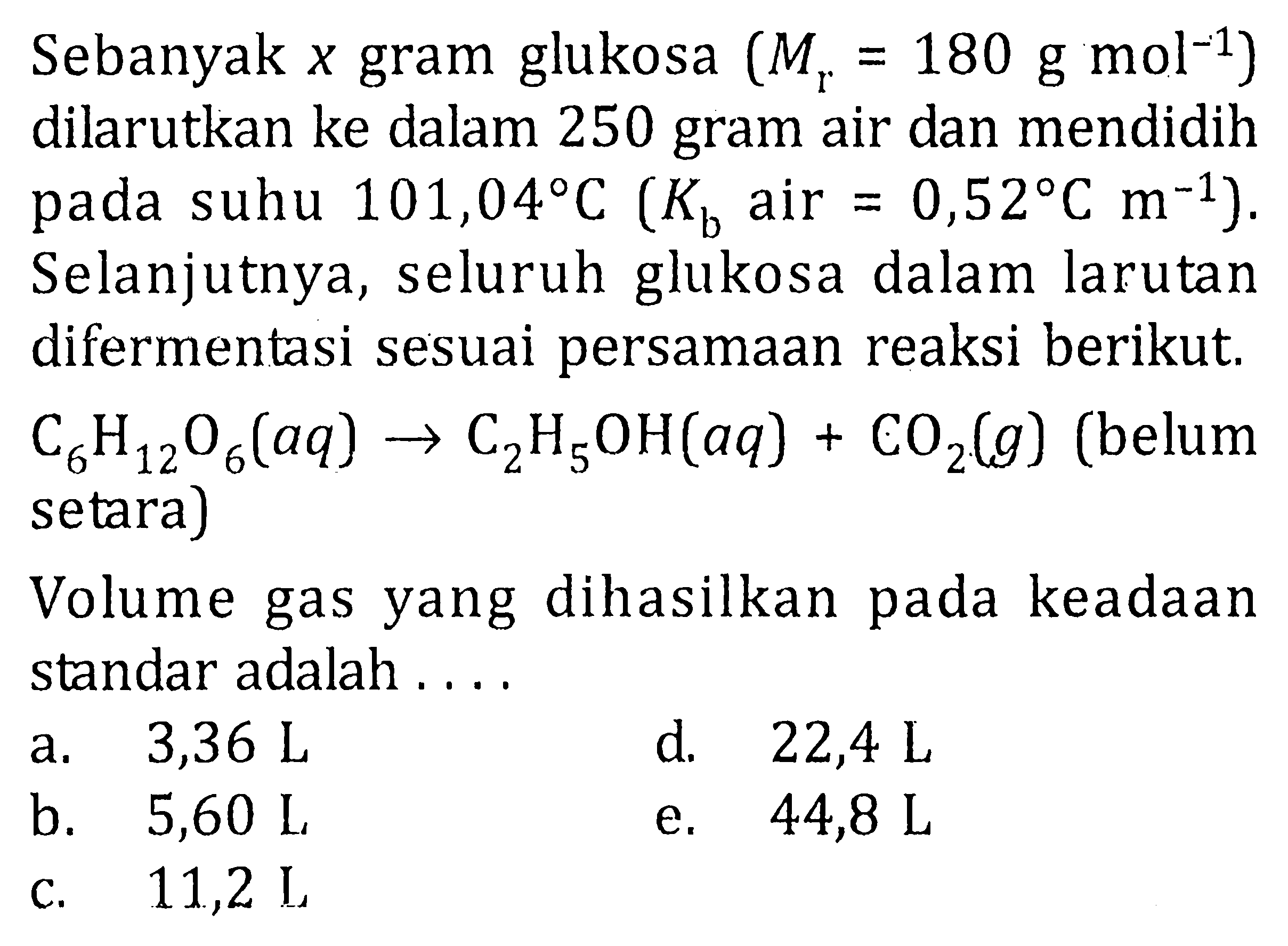 Sebanyak x gram glukosa (Mr = 180 gmol^-1) dilarutkan ke dalam 250 gram air dan mendidih pada suhu 101,04 C (Kb air = 0,52 C m^-1). Selanjutnya, seluruh glukosa dalam larutan difermentasi sesuai persamaan reaksi berikut, C6H12O6(aq) -> C2H5OH(aq) + CO2(g) (belum setara) Volume gas yang dihasilkan pada keadaan standar adalah ....