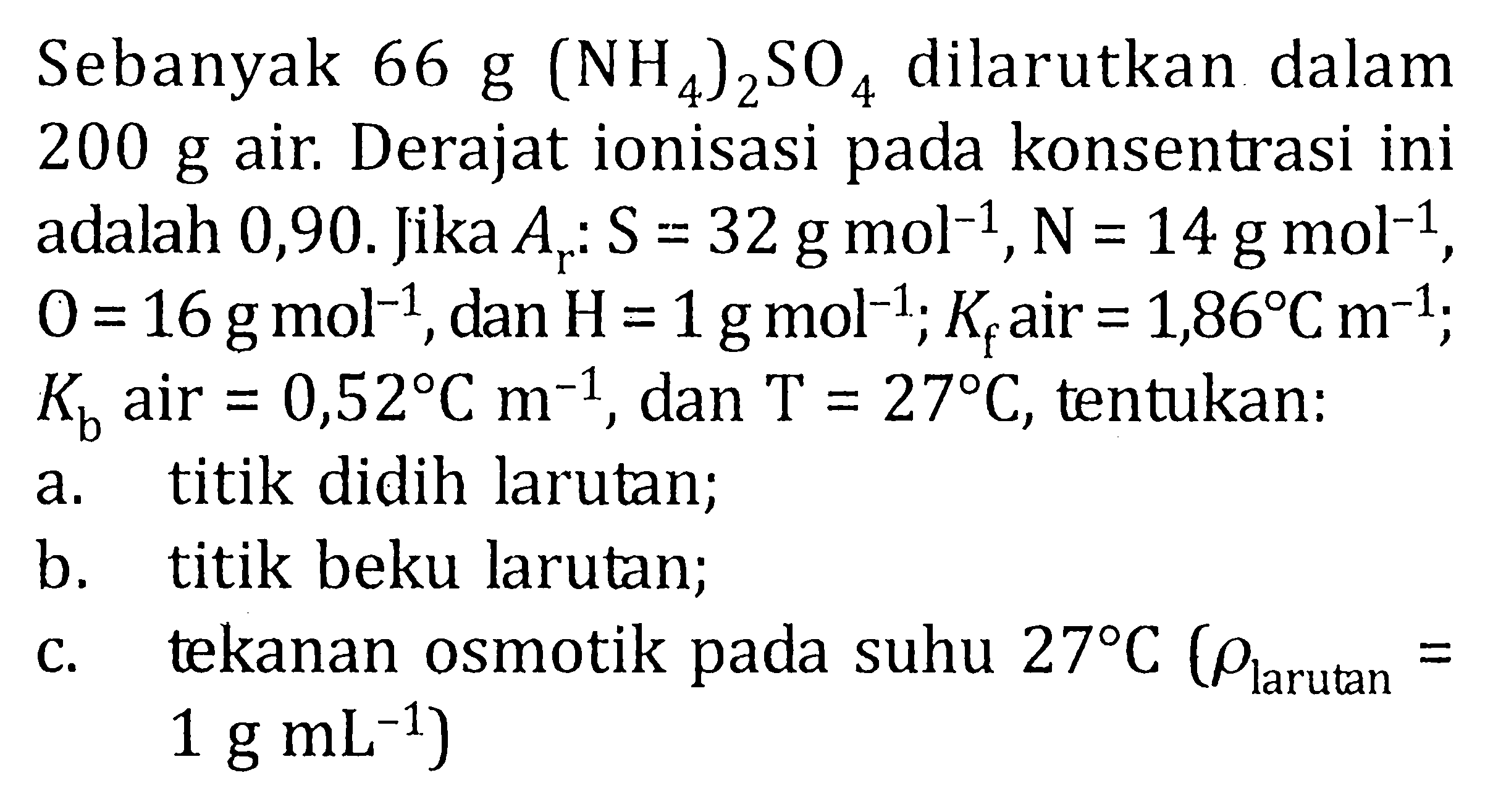 Sebanyak  66 g(NH4)2SO4  dilarutkan dalam  200 g  air. Derajat ionisasi pada konsentrasi ini adalah 0,90. Jika  Ar: S=32 g mol^(-1), N=14 g mol^(-1) ,  O=16 g mol^(-1) , dan  H=1 g mol^(-1) ; Kf  air  =1,86 C m^(-1) ;  Kb  air  =0,52 C m^(-1) , dan  T=27 C , tentukan:a. titik didih larutan;b. titik beku larutan;c. tekanan osmotik pada suhu  27 C(rho larutan = 1 g mL^(-1)  )