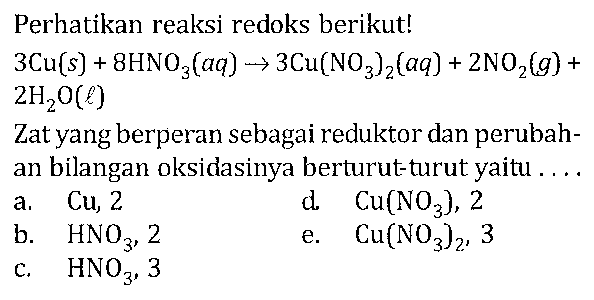 Perhatikan reaksi redoks berikut! 3Cu (s) + 8HNO3 (aq) -> 3Cu(NO3)2 (aq) + 2NO2 (g) + 2H2O (l) Zat yang berperan sebagai reduktor dan perubah- an bilangan oksidasinya berturut-turut yaitu . . . . 