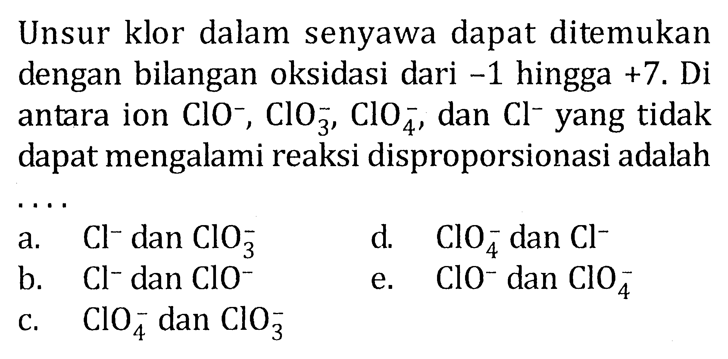 Unsur klor dalam senyawa dapat ditemukan dengan bilangan oksidasi dari -1 hingga +7. Di antara ion ClO^-, ClO3^-, ClO4^-, dan Cl^- yang tidak dapat mengalami reaksi disproporsionasi adalah ....