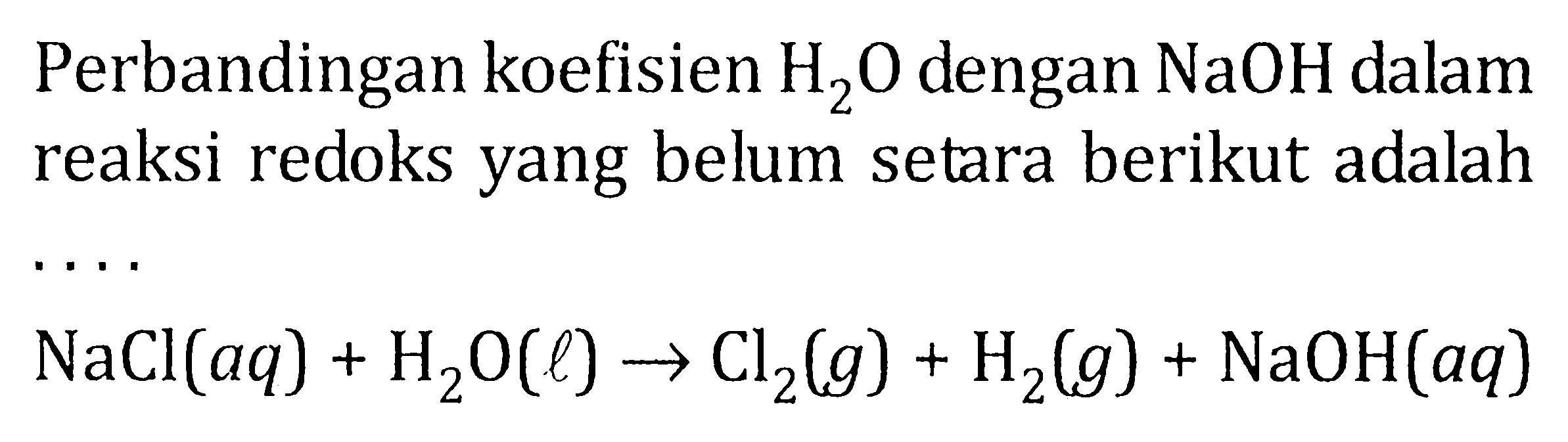 Perbandingan koefisien H2O dengan NaOH dalam reaksi redoks yang belum setara berikut adalah .... NaCl (aq) + H2O (l) -> Cl2 (g) + H2 (g) + NaOH (aq)
