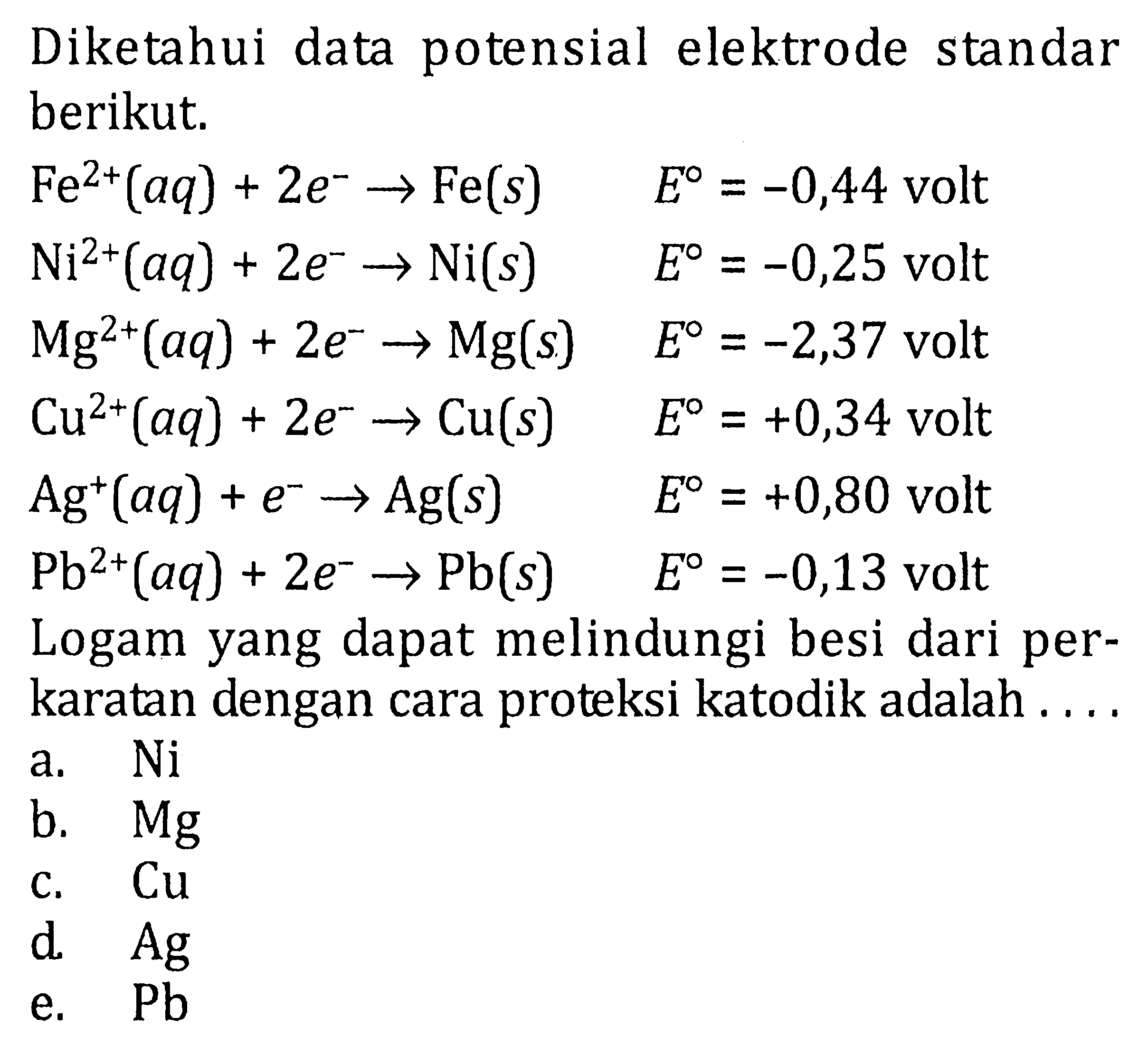 Diketahui data potensial elektrode standar berikut. Fe^(2+) (aq) + 2e^- -> Fe(s) E = -0,44 volt Ni^(2+) (aq) + 2e^- -> Ni(s) E = -0,25 volt Mg^(2+) (aq) + 2e^- -> Mg(s) E = -2,37 volt Cu^(2+) (aq) + 2e^- -> Cu(s) E = +0,34 volt Ag^+ (aq) + e^- -> Ag(s) E = +0,80 volt Pb^(2+) (aq) + 2e^- -> Pb(s) E = -0,13 volt Logam yang dapat melindungi besi dari per- karatan dengan cara proteksi katodik adalah ....