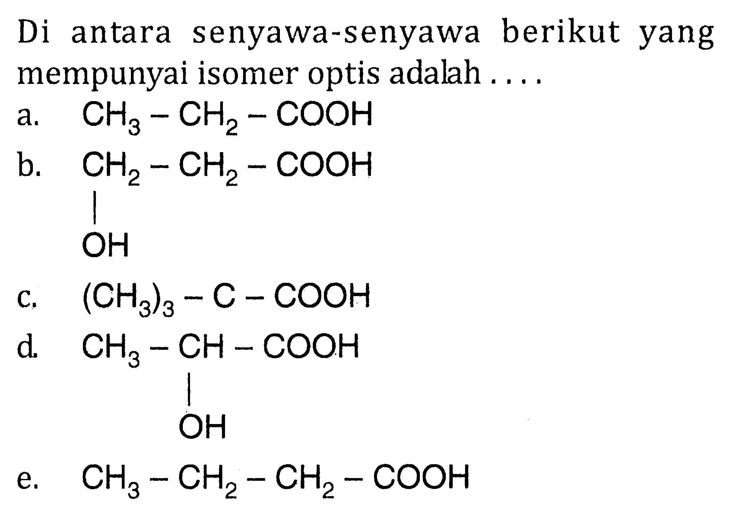 Di berikut antara senyawa-senyawa yang mempunyai isomer optis adalah a. CH3-CH2-COOH b. CH2-CH2-COOH OH c. (CH3)3-C-COOH d. CH3-CH-COOH OH e. CH3-CH2-CH2-COOH