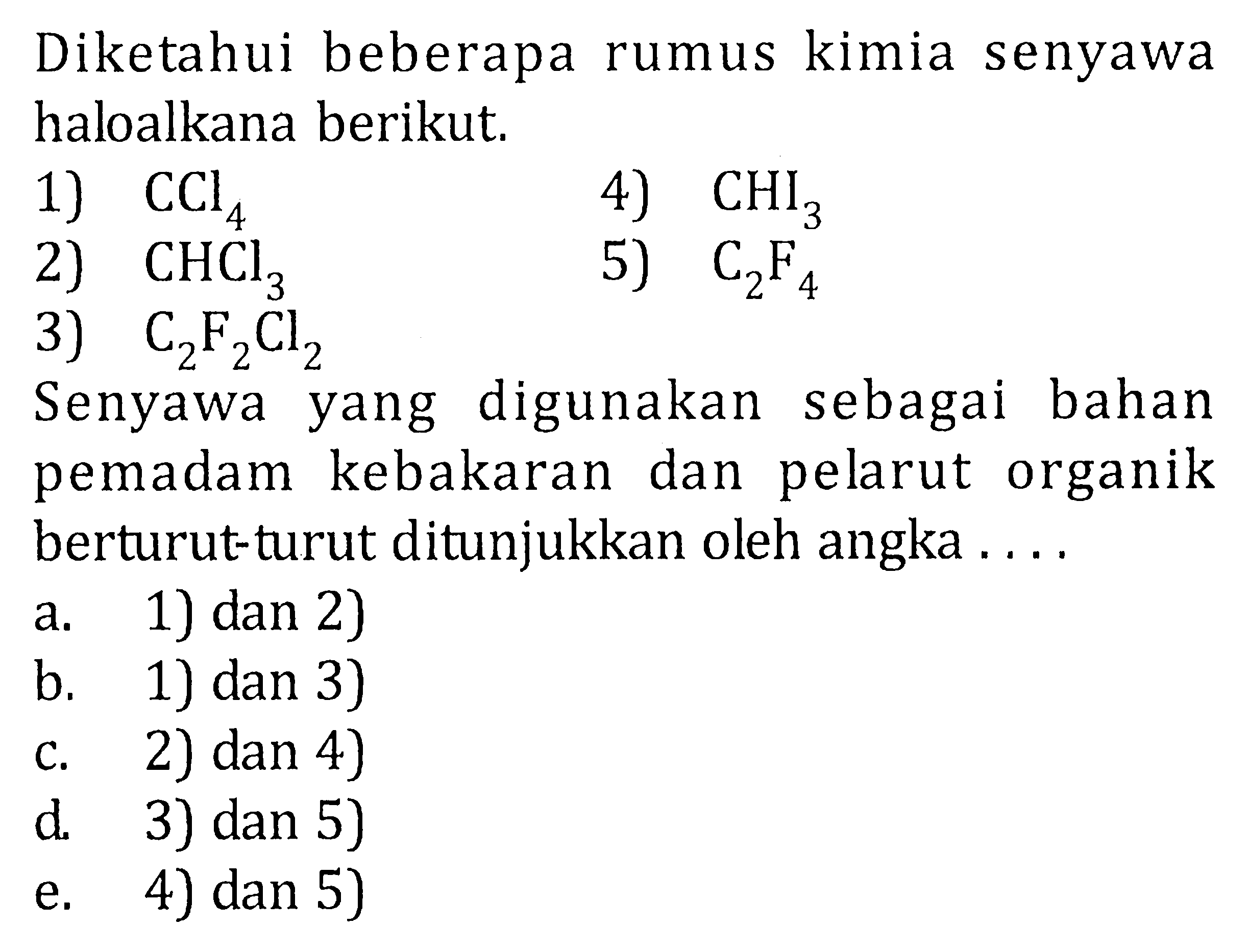 Diketahui beberapa rumus kimia senyawa haloalkana berikut.1) CCl4 4) CHI3 2) CHCl3 5) C2F4 3) C2F2Cl2 Senyawa yang digunakan sebagai bahan pemadam kebakaran dan pelarut organik berturut-turut ditunjukkan oleh angka .... a. 1) dan 2) b. 1) dan 3) c. 2) dan 4) d. 3) dan 5) e. 4) dan 5)