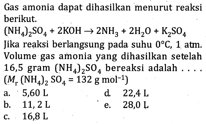 Gas amonia dapat dihasilkan menurut reaksi berikut.(NH4)2 SO4+2 KOH->2 NH3+2 H2O+K2SO4Jika reaksi berlangsung pada suhu 0C,1 atm. Volume gas amonia yang dihasilkan setelah 16,5 gram  (NH4)2 SO4  bereaksi adalah...  (Mr(NH4)2 SO4=132 g mol^-1) 