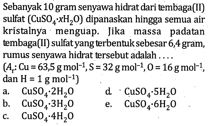 Sebanyak 10 gram senyawa hidrat dari tembaga(II)sulfat (CuSO4.xH2O) dipanaskan hingga semua airkristalnya. menguap. Jika massa padatantembaga(II) sulfatyang terbentuk sebesar 6,4 gram ,rumus senyawa hidrat tersebut adalah....(Ar: Cu=63,5 g mol^-1, S=32 g mol^-1, 0=16 g mol^-1, dan H=1 g mol^-1) 