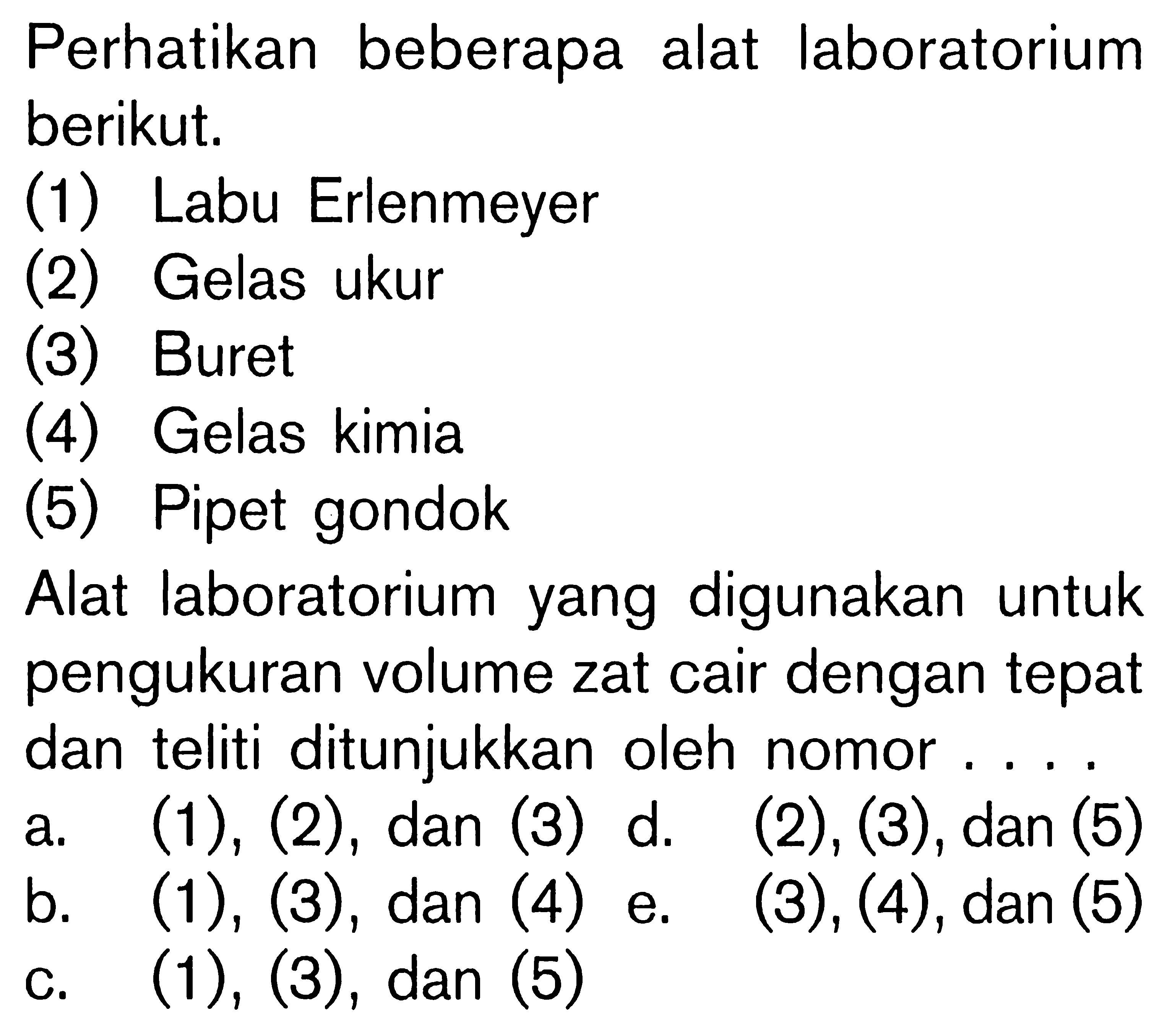 Perhatikan beberapa alat laboratorium berikut, (1) Labu Erlenmeyer (2) Gelas ukur (3) Buret (4) Gelas kimia (5) Pipet gondok. Alat laboratorium yang digunakan untuk pengukuran volume zat cair dengan tepat dan teliti ditunjukkan oleh nomor
