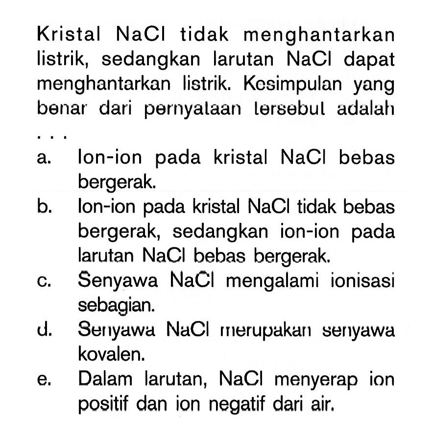 Kristal NaCl tidak menghantarkan listrik, sedangkan larutan  NaCl  dapat menghantarkan listrik. Kesimpulan yang benar dari pernyalaan lersebul adalaha. Ion-ion pada kristal  NaCl  bebas bergerak.b. lon-ion pada kristal  NaCl  tidak bebas bergerak, sedangkan ion-ion pada larutan  NaCl  bebas bergerak.c. Senyawa NaCl mengalami ionisasi sebagian.d. Seriyawi NaCl rierupakari seriyawa kovalen.e. Dalam larutan, NaCl menyerap ion positif dan ion negatif dari air.