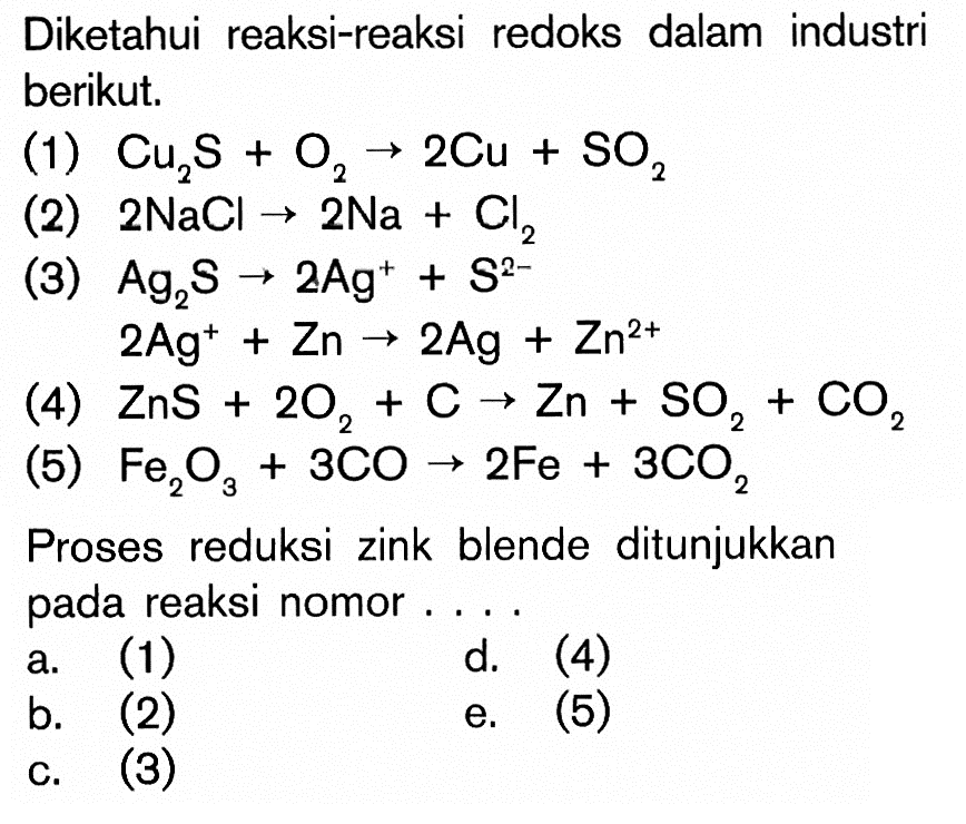 Diketahui reaksi-reaksi redoks dalam industri berikut. (1) Cu2S + O2 -> 2Cu + SO2 (2) 2NaCl -> 2Na + Cl2 (3) Ag2S -> 2Ag^+ + S^2- 2Ag^+ Zn -> 2Ag + Zn^2+ (4) ZnS + 2O2 + C -> Zn + SO2 + CO2 (5) Fe2O3 + 3CO -> 2Fe + 3CO2 Proses reduksi zink blende ditunjukkan pada reaksi nomor