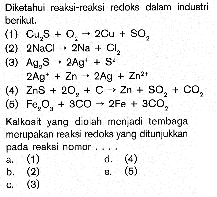Diketahui reaksi-reaksi redoks dalam industri berikut. (1) Cu2S + O2 -> 2Cu + SO2 (2) 2NaCl -> 2Na + Cl2 (3) Ag2S -> 2Ag^+ + S^(2-) 2Ag^+ + Zn -> 2Ag + Zn^(2+) (4) ZnS + 2O2 + C -> Zn + SO2 + CO2 (5) Fe2O3 + 3CO -> 2Fe + 3CO2 Kalkosit yang diolah menjadi tembaga merupakan reaksi redoks yang ditunjukkan pada reaksi nomor ...