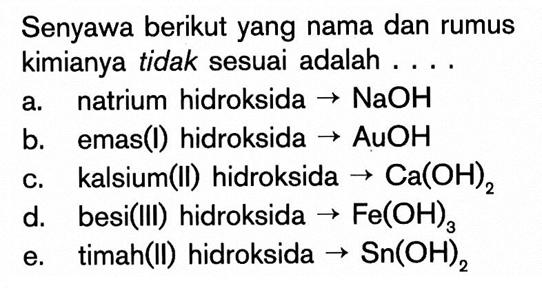 Senyawa berikut yang nama dan rumus kimianya tidak sesuai adalah .... a. natrium hidroksida->NaOH b. emas(I) hidroksida->AuOH c. kalsium(II) hidroksida->Ca(OH)2 d. besi(III) hidroksida->Fe(OH)3 e. timah(II) hidroksida->Sn(OH)2 