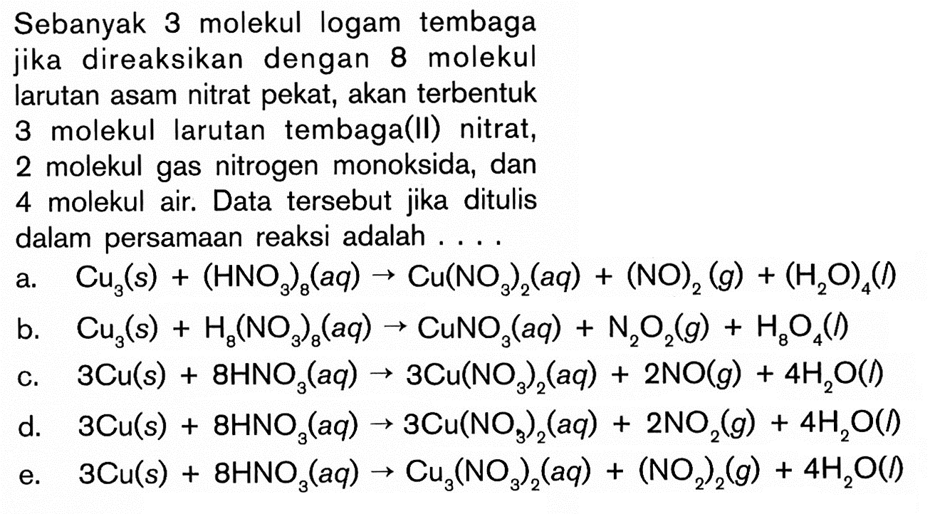 Sebanyak 3 molekul logam tembaga jika direaksikan dengan 8 molekul larutan asam nitrat pekat, akan  terbentuk 3 molekul larutan  tembaga(II) nitrat, 2 molekul gas nitrogen monoksida, dan 4 molekul air. Data  tersebut jika ditulis dalam persamaan reaksi adalah ....a.  Cu3(s)+(HNO3)8(a q) -> Cu(NO3)2(a q)+(NO)2(g)+(H2 O)4(l) b.  Cu3(s)+H8(NO3)8(a q) -> CuNO3(a q)+N2 O2(g)+H8 O4(l) c.   3 Cu(s)+8 HNO3(a q) -> 3 Cu(NO3)2(a q)+2 NO(g)+4 H2 O(') d.   3 Cu(s)+8 HNO3(a q) -> 3 Cu(NO3)2(a q)+2 NO2(g)+4 H2 O(l) e.   3 Cu(s)+8 HNO3(a q) -> Cu3(NO3)2(a q)+(NO2)2(g)+4 H2 O(l) 