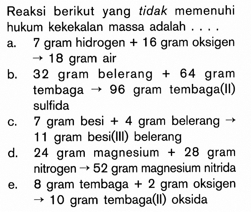 Reaksi berikut yang tidak memenuhi hukum kekekalan massa adalah ... a. 7 gram hidrogen +16 gram oksigen -> 18 gram air b. 32 gram belerang +64 gram tembaga ->96 gram tembaga(II) sulfida c. 7 gram besi +4 gram belerang -> 11 gram besi(III) belerang d. 24 gram magnesium +28 gram nitrogen-> 52 gram magnesium nitrida e. 8 gram tembaga +2 gram oksigen -> 10 gram tembaga(II) oksida