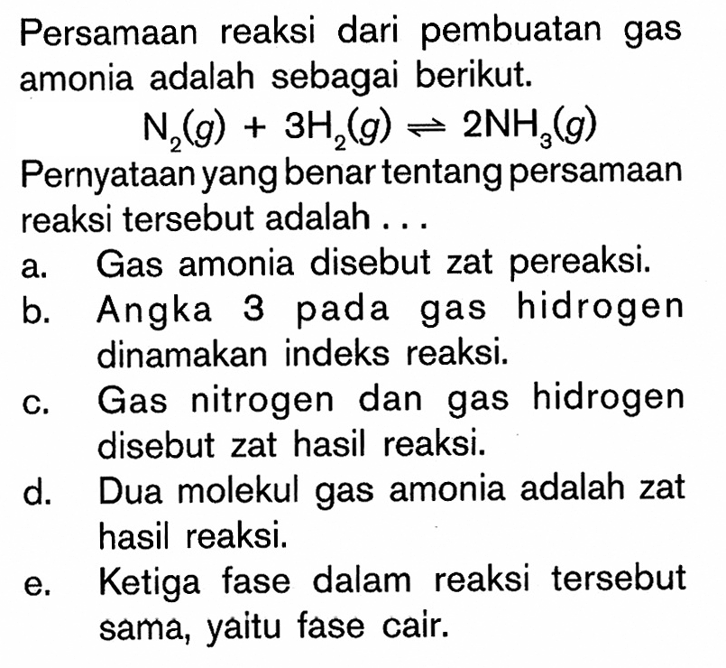Persamaan reaksi dari pembuatan gas amonia adalah sebagai berikut.N2(g)+3 H2(g) <-> 2 NH3(g)Pernyataan yang benar tentang persamaan reaksi  tersebut adalah ...a. Gas amonia disebut zat pereaksi.b. Angka 3 pada gas hidrogen dinamakan indeks reaksi.c. Gas nitrogen dan gas hidrogen disebut zat hasil reaksi.d. Dua molekul gas amonia adalah zat hasil reaksi.e. Ke tiga fase dalam reaksi  tersebut sama, yaitu fase cair.