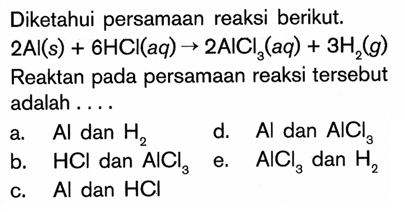 Diketahui persamaan reaksi berikut. 2Al(s)+6HCl(aq)->2AlCl3(aq)+3H2(g) Reaktan pada persamaan reaksi tersebut adalah ....a.  Al dan H2 d.  Al dan AlCl3 b.  HCl dan AlCl3 e.  AlCl3 dan H2 c.  Al dan HCl 