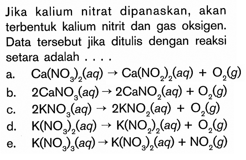 Jika kalium nitrat dipanaskan, akan terbentuk kalium nitrit dan gas oksigen. Data  tersebut jika ditulis dengan reaksi setara adalah ....a.  Ca(NO3)2(aq) -> Ca(NO2)2(aq)+O2(g) b.  2 CaNO3(aq) -> 2 CaNO2(aq)+O2(g) c.  2 KNO3(aq) -> 2 KNO2(aq)+O2(g) d.  K(NO3)2(a q) -> K(NO2)2(a q)+O2(g) e.  K(NO3)3(a q) -> K(NO3)2(a q)+NO2(g) 