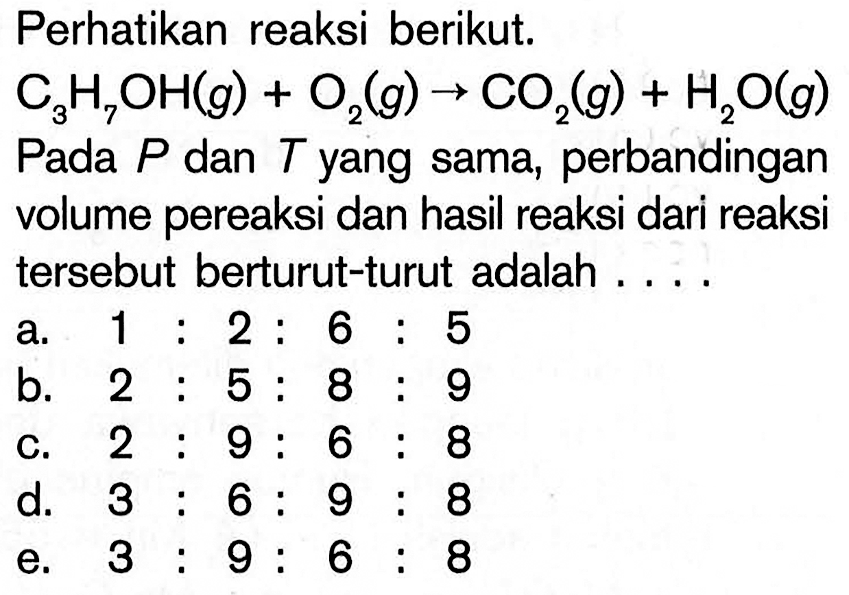 Perhatikan reaksi berikut.
C3H7OH(g)+O2(g) -> CO2(g)+H2O(g)
Pada  P  dan  T  yang sama, perbandingan volume pereaksi dan hasil reaksi dari reaksi tersebut berturut-turut adalah ...
