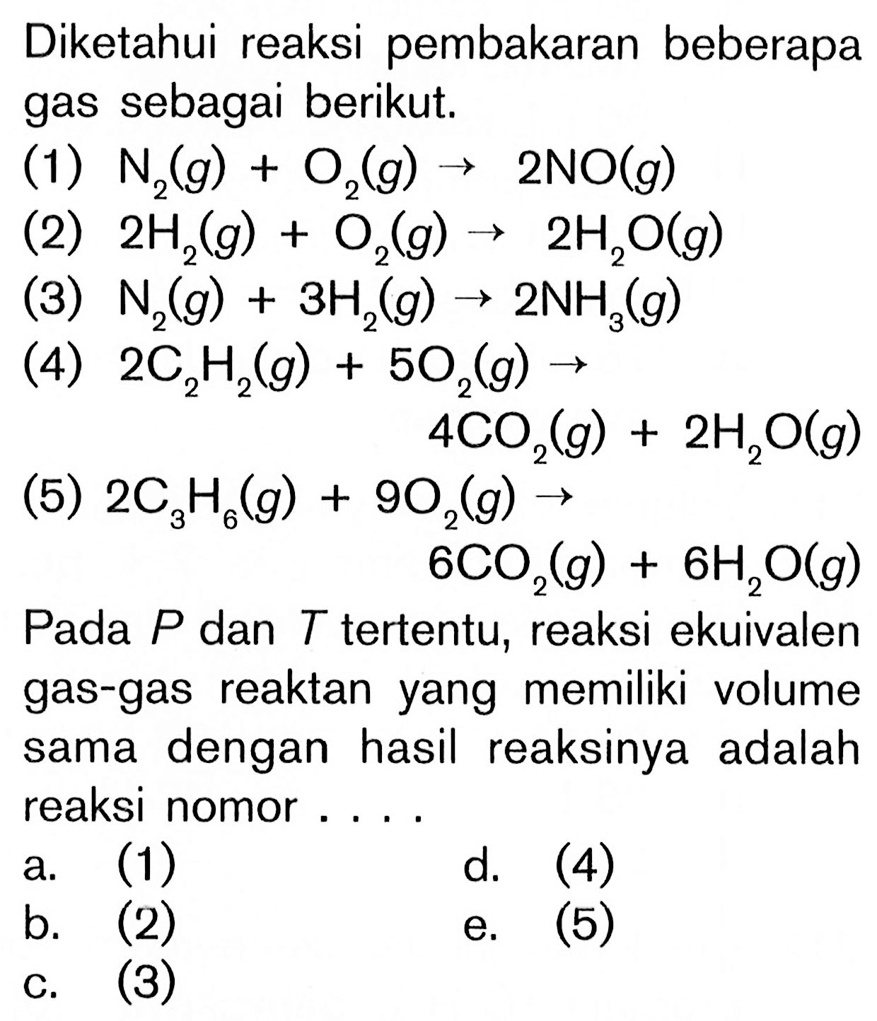 Diketahui reaksi pembakaran beberapa gas sebagai berikut. (1) N2(g) + O2(g) -> 2NO(g) (2) 2H2(g) + O2(g) -> 2H2O(g) (3) N2(g) + 3H(g) 2NH3(g) (4) 2C2H2(g) + 5O2(g) -> 4CO2(g) + 2H2O(g) (5) 2C3H6(g) + 9O2(g) -> 6CO2(g) + 6H2O(g) Pada P dan T tertentu, reaksi ekuivalen gas-gas reaktan yang memiliki volume sama dengan hasil reaksinya adalah reaksi nomor ....