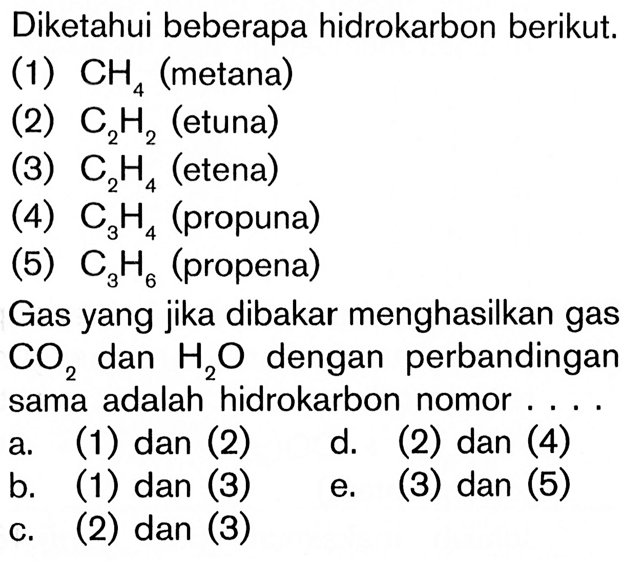 Diketahui beberapa hidrokarbon berikut. (1) CH 4 (metana) (2) C2H2 (etuna) (3) C2H4 (etena) (4) C3H4 (propuna) (5) C3H6 (propena) Gas yang jika dibakar menghasilkan gas CO2 dan H2O dengan perbandingan sama adalah hidrokarbon nomor ...