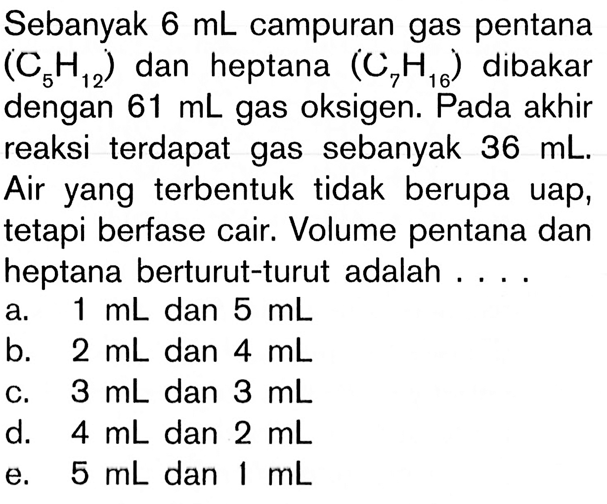 Sebanyak 6 mL campuran gas pentana (C5H12) dan heptana (C7H16) dibakar dengan 61 mL gas oksigen. Pada akhir reaksi terdapat gas sebanyak 36 mL. Air yang terbentuk tidak berupa uap, tetapi berfase cair. Volume pentana dan heptana berturut-turut adalah ...