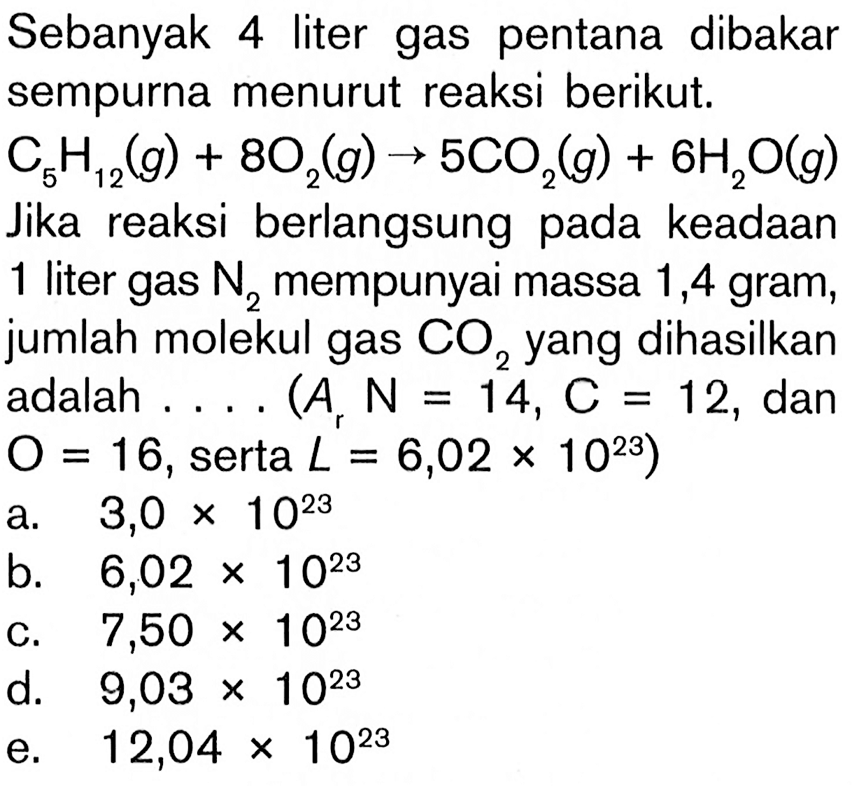 Sebanyak 4 liter gas pentana dibakar sempurna menurut reaksi berikut. C5H12 (g) + 8O2 (g) -> 5CO2 (g) + 6H2O (g) Jika reaksi berlangsung pada keadaan 1 liter gas N2 mempunyai massa 1,4 gram, jumlah molekul gas CO2 yang dihasilkan adalah ... (Ar N = 14, C = 12, dan O = 16, serta L = 6,02 x 10^23)