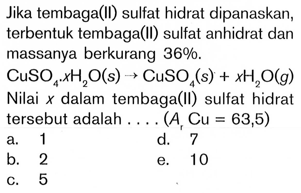 Jika tembaga(II) sulfat hidrat dipanaskan, terbentuk tembaga(II) sulfat anhidrat dan massanya berkurang 36%.CuSO4.xH2O(s) -> CuSO4(s)+xH2O(g) Nilai x dalam tembaga(II) sulfat hidrat tersebut adalah.... (A, Cu = 63,5)