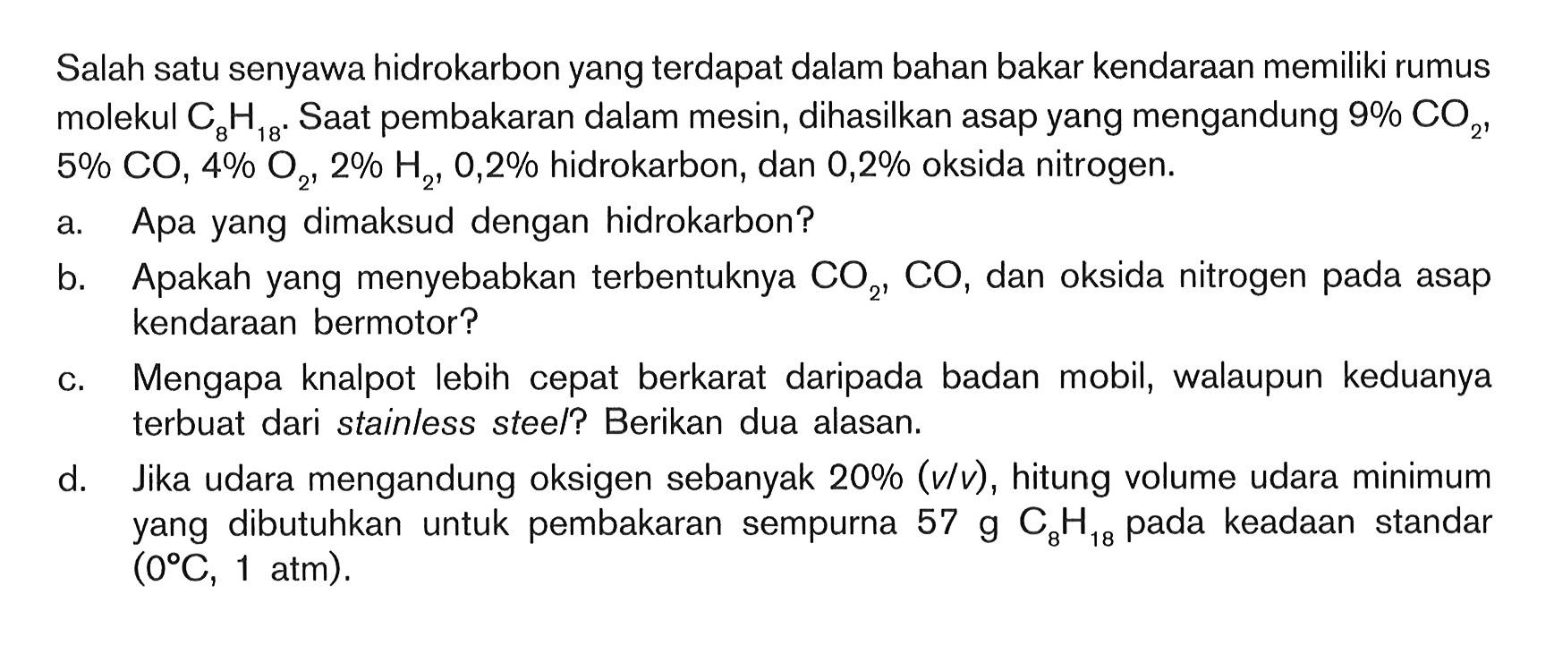 Salah satu senyawa hidrokarbon yang terdapat dalam bahan bakar kendaraan memiliki rumus molekul C8 H18 .  Saat pembakaran dalam mesin, dihasilkan asap yang mengandung  9 % CO2,  5 % CO, 4 % O2, 2 % H2, 0,2 %  hidrokarbon, dan  0,2 %  oksida nitrogen.
a. Apa yang dimaksud dengan hidrokarbon?
b. Apakah yang menyebabkan terbentuknya CO2, CO, dan oksida nitrogen pada asap kendaraan bermotor?
c. Mengapa knalpot lebih cepat berkarat daripada badan mobil, walaupun keduanya terbuat dari stainless stee/? Berikan dua alasan.
d. Jika udara mengandung oksigen sebanyak  20 %(v / v) , hitung volume udara minimum yang dibutuhkan untuk pembakaran sempurna  57 g C8 H18 pada keadaan standar  (0 C, 1 atm) . 
