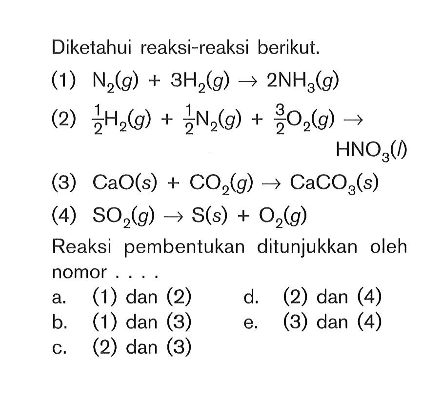Diketahui reaksi-reaksi berikut. (1) N2(g) + 3H2(g) -> 2NH3(g) (2) 1/2H2(g) + 1/2H2(g) + 3/2O2(g) -> HNO3 (3) CaO(s) + CO2(g) -> CaCO3(s) (4) SO2(g) -> S(s) + O2(g) Reaksi pembentukan ditunjukkan oleh nomor . . . .