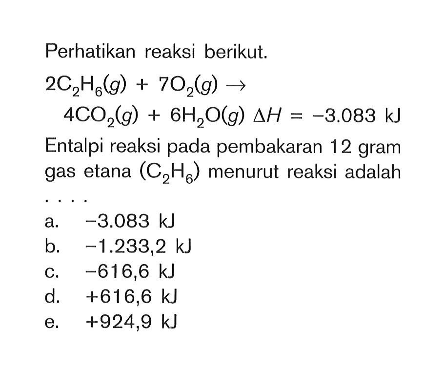 Perhatikan reaksi berikut: 2C2H6(g) + 7O2(g) -> 4CO2(g) + 6H2O(g) delta H = -3.083 kJ Entalpi reaksi pada pembakaran 12 gram gas etana (C2H6) menurut reaksi adalah ...
