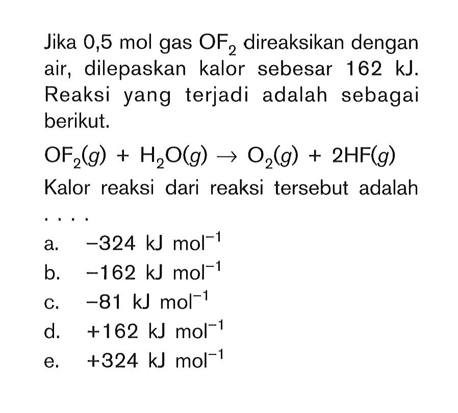 Jika 0,5 mol gas OF2 direaksikan dengan air, dilepaskan kalor sebesar 162 kJ. Reaksi yang terjadi adalah sebagai berikut. OF2 (g) + H2O (g) -> O2 (g) + 2HF (g) Kalor reaksi dari reaksi tersebut adalah ...