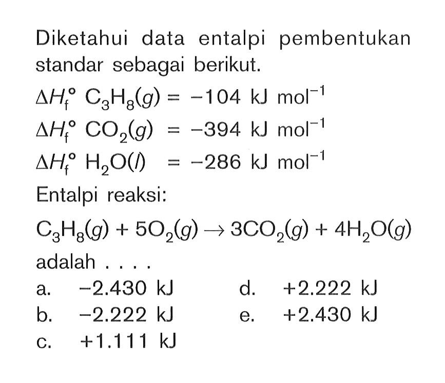 Diketahui data entalpi pembentukan standar sebagai berikut. delta Hf C3H8(g) = -104 kJ mol^(-1) delta Hf CO2(g) = -394 kJ mol^(-1) delta Hf H2O(l) = -286 kJ mol^(-1) Entalpi reaksi: C3H8(g) + 5O2(g) -> 3CO2(g) + 4H2O(g) adalah....