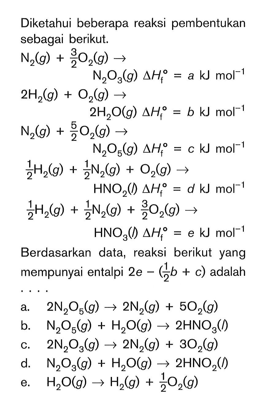 Diketahui beberapa reaksi pembentukan sebagai berikut. N2 (g) + 3/2 O2 (g) -> N2O3 (g) delta Hf = a kJ mol^(-1) 2H2 (g) + O2 (g) -> 2H2o (g) delta Hf = b kJ mol^(-1) N2 (g) + 5/2 O2 (g) -> N2O5 (g) delta Hf = c kJ mol^(-1) 1/2 H2 (g) + 1/2 N2 (g) + O2 (g) -> HNO2 (l) delta Hf = d kJ mol^(-1) 1/2 H2 (g) + 1/2 N2 (g) + 3/2 O2 (g) -> HNO3 (l) delta Hf = e kJ mol^(-1) Berdasarkan data, reaksi berikut yang mempunyai entalpi 2e - (1/2b + c) adalah ...