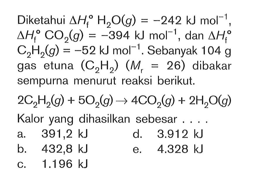 Diketahui delta Hf H2O (g) = -242 kJ mol^(-1) , delta Hf CO2 (g) = -394 kJ mol^(-1) , dan delta Hf C2H2 (g) = -52 kJ mol^(-1) . Sebanyak 10^4 g gas etuna (C2H2) (Mr = 26) dibakar sempurna menurut reaksi berikut. 2 C2H2 (g) + 5 O2 (g) -> 4 CO2 (g) + 2 H2O (g) Kalor yang dihasilkan sebesar . . . .