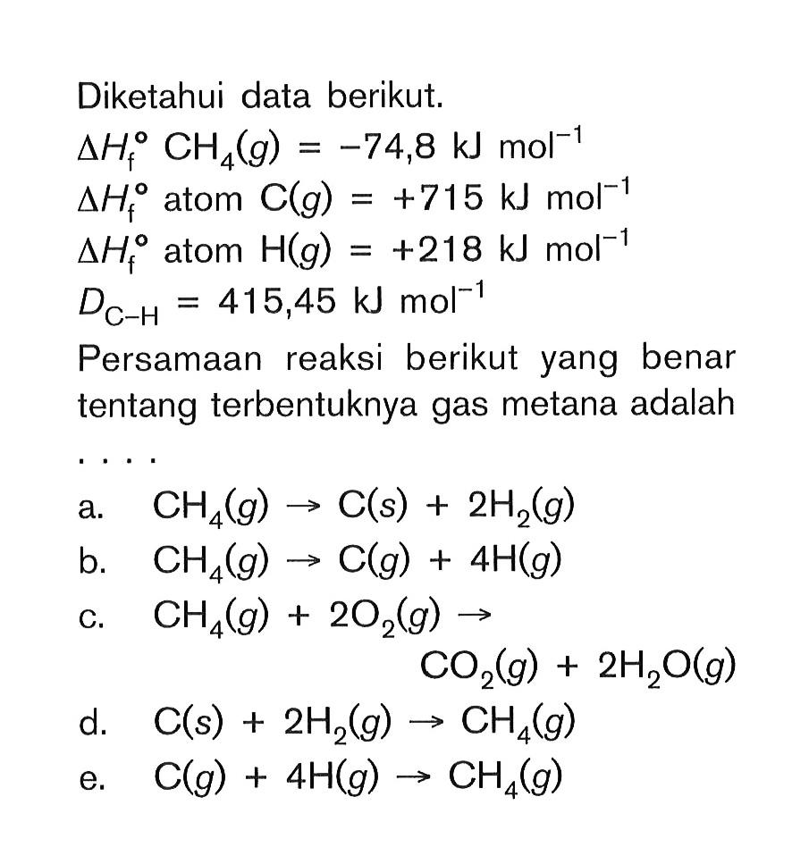 Diketahui data berikut. delta Hf CH4 (g) = -74,8 kJ mol^-1 delta Hf atom C(g) = +715 kJ mol^-1 delta Hf atom H(g) = +218 kJ mol^-1 DC-H = 415,45 kJ mol^-1 Persamaan reaksi berikut yang benar tentang terbentuknya gas metana adalah ....