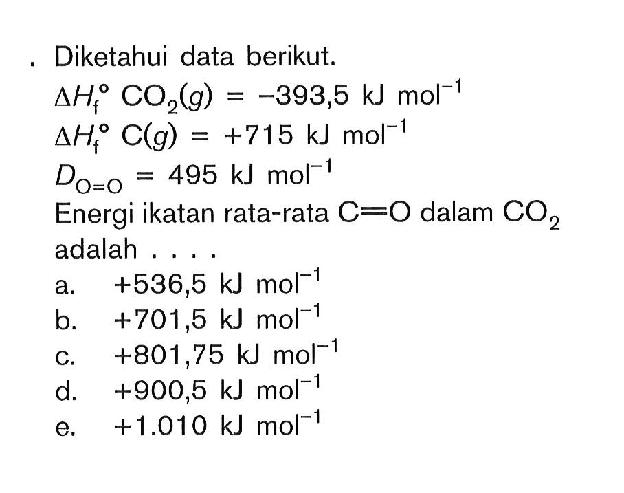 Diketahui data berikut. deltaHf CO2(g) = -393,5 kJmol^-1 deltaHf C(g) = +715 kJ/mol^-1 Do=o = 495 kJmol^-1 Energi ikatan rata-rata C==O dalam CO2 adalah ....