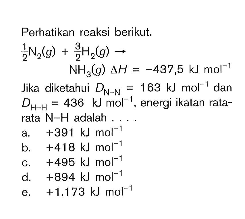 Perhatikan reaksi berikut.1/2 N2(g)+ 3/2 H2(g)->NH3(g) delta H=-437,5 kJ mol^-1Jika diketahui DN-N=163 kJ mol^-1 dan DH-H=436 kJ mol^-1, energi ikatan rata-rata N-H adalah ....