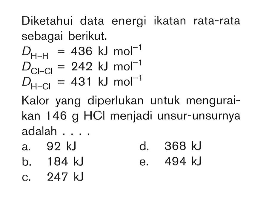 Diketahui data energi ikatan rata-rata sebagai berikut. DH-H = 436 kJ mol^-1 DCl-Cl = 242 kJ mol^-1 DH-Cl = 431 kJ mola^-1 Kalor yang diperlukan untuk mengurai-kan 146 g HCl menjadi unsur-unsurnya adalah ....