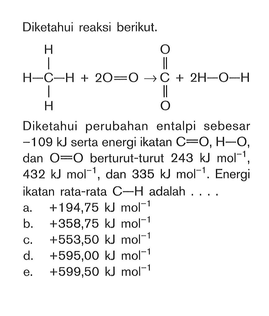 Diketahui reaksi berikut. H O H - C - H + 2O = O -> C + 2H - O - H H O Diketahui perubahan entalpi sebesar -109 kJ serta energi ikatan C = O, H - O, dan O = O berturut-turut 243 kJ mol^(-1) 432 kJ mol^(-1) dan 335 kJ mol^(-1) . Energi ikatan rata-rata C - H adalah . . . .
