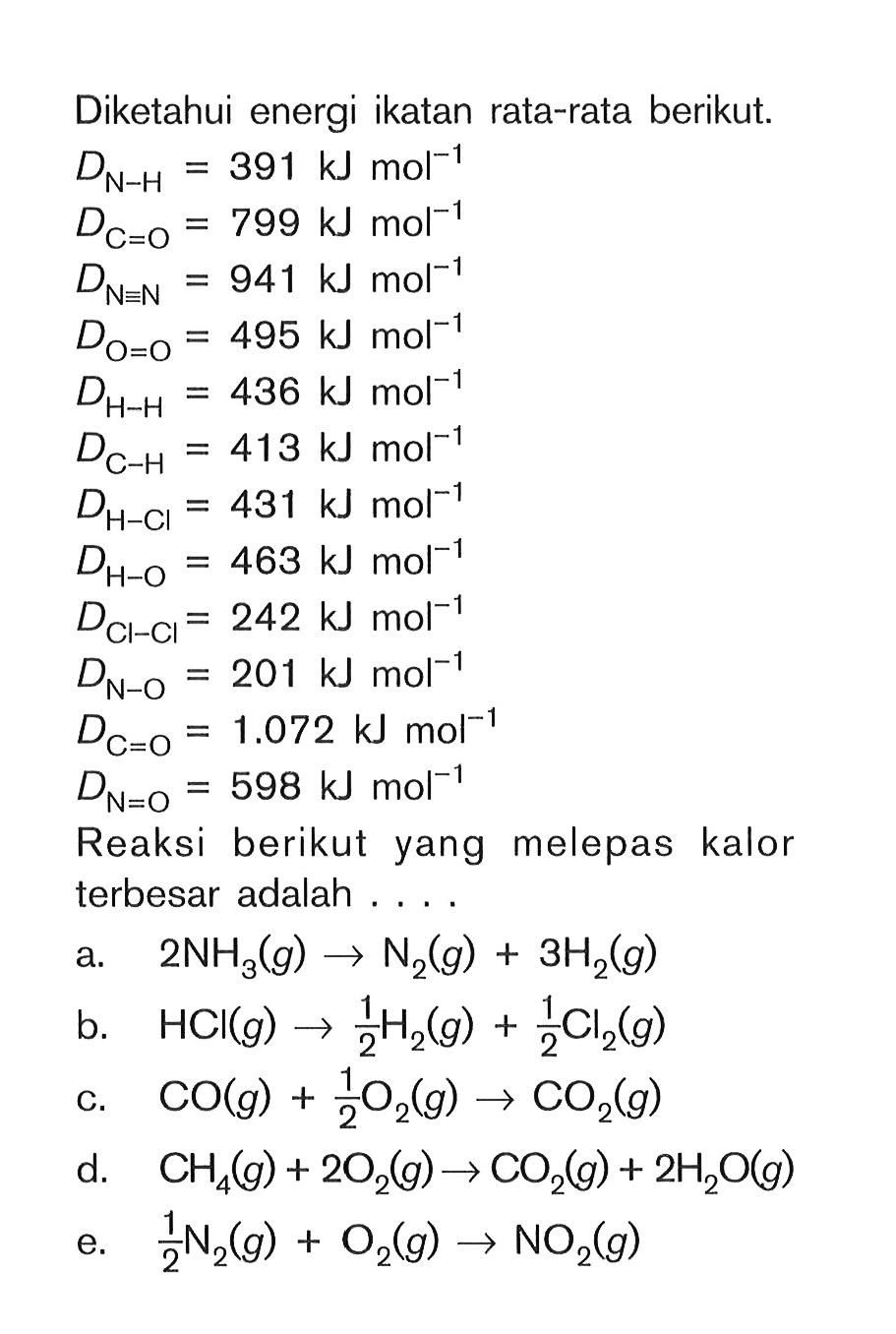 Diketahui energi ikatan rata-rata berikut. DN-H = 391 kj mol^(-1) DC=O = 799 kj mol^(-1) DN=N = 941 kj mol^(-1) D0=O = 495 kj mol^(-1) DH-H = 436 kj mol^(-1) DC-H = 413 kj mol^(-1) DH-HCl = 431 kj mol^(-1) DH-O = 463 kj mol^(-1) DCl-Cl = 242 kj mol^(-1) DCl-Cl = 242 kj mol^(-1) DN-O = 2O1 kj mol^(-1) DC=O = 1.072 kj mol^(-1) DN=O = 598 kj mol^(-1) Reaksi berikut yang melepas kalor terbesar adalah . . . .