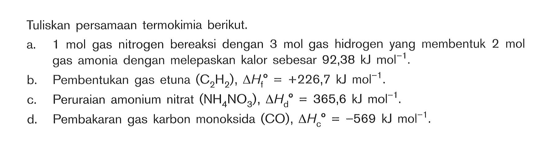 Tuliskan persamaan termokimia berikut. a. 1 mol gas nitrogen bereaksi dengan 3 mol gas hidrogen yang membentuk 2 mol gas amonia dengan melepaskan kalor sebesar 92,38 kJ mol^-1 b. Pembentukan gas etuna (C2H2), delta Hf^0 = +226,7 kJ mol^-1 c. Peruraian amonium nitrat (NH4NO3) , delta Hd^0 = 365,6 kJ mol^-1 d. Pembakaran gas karbon monoksida (CO), delta Hc^0 = -569 kJ mol^-1