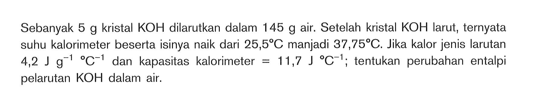 Sebanyak 5 g kristal KOH dilarutkan dalam 145 g air. Setelah kristal KOH larut, ternyata suhu kalorimeter beserta isinya naik dari 25,5 C manjadi 37,75 C. Jika kalor jenis larutan 4,2 J g^(-1) C^(-1) dan kapasitas kalorimeter = 11,7 J C^(-1) ; tentukan perubahan entalpi pelarutan KOH dalam air.