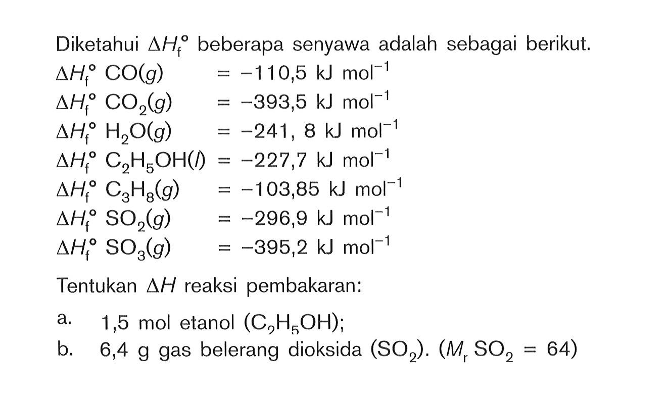 Diketahui delta Hf beberapa senyawa adalah sebagai berikut. delta Hf CO (g) = -110,5 kJ mol^(-1) delta Hf CO2 (g) = -393,5 kJ mol^(-1) delta Hf H2O (g) = -241, 8 kJ mol^(-1) delta Hf C2H5OH (l) = -227,7 kJ mol^(-1) delta Hf C3H8 (g) = -103,85 kJ mol^(-1) delta Hf SO2 (g) = -296,9 kJ mol^(-1) delta Hf SO3 (g) = -395,2 kJ mol^(-1) Tentukan delta H reaksi pembakaran: a. 1,5 mol etanol (C2H5OH); b. 6,4 g gas belerang oksida (SO2). (Mr SO2 = 64)