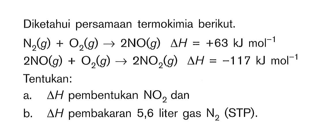 Diketahui persamaan termokimia berikut. N2 (g) + O2 (g) -> 2NO (g) delta H = +63 kJ mol^(-1) 2NO (g) + O2 (g) -> 2NO2 (g) delta H = -117 kJ mol^(-1) Tentukan: a. delta H pembentukan NO2 dan b. delta H pembakaran 5,6 liter gas N2 (STP).