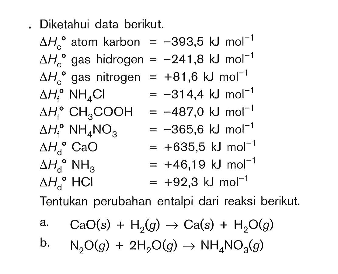 Diketahui data berikut. delta Hc atom karbon = -393,5 kJ mol^(-1) delta Hc gas hidrogen = -241,8 kJ mol^(-1) delta Hc gas nitrogen = +81,6 kJ mol^(1-) delta Hf NH4CI = -314,4 kJ mol^(-1) delta Hf CH3COOH = -487,0 kJ mol^(-1) delta Hf NH4NO3 = -365,6 kJ mol^(-1) delta Hd CaO = +635,5 kJ mol^(-1) delta Hd NH3 = +46,19 kJ mol^(-1) delta Hd HCI = +92,3 kJ mol^(-1) Tentukan perubahan entalpi dari reaksi berikut. a. CaO (s) + H2 (g) -> Ca (s) + H2O (g) b. N2O (g) + 2H2O (g) -> NH4NO3 (g)