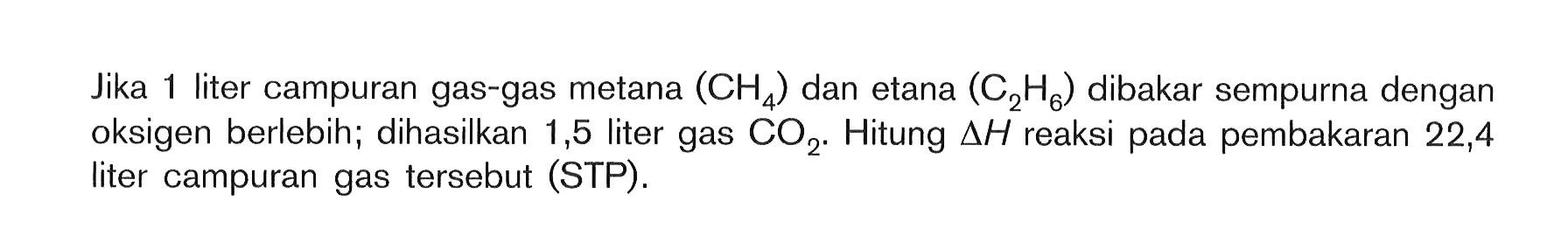 Jika 1 liter campuran gas-gas metana (CH4) dan etana (C2H6) dibakar sempurna dengan oksigen berlebih; dihasilkan 1,5 liter gas CO2 . Hitung delta H reaksi pada pembakaran 22,4 liter campuran gas tersebut (STP).